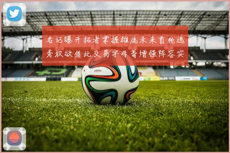 名记曝开拓者掌握雄鹿未来首轮选秀权欲借此交易字母哥增强阵容实力
