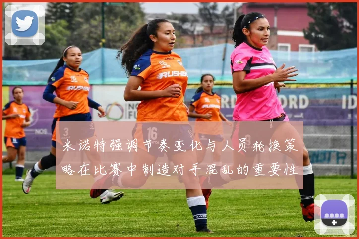 米诺特强调节奏变化与人员轮换策略在比赛中制造对手混乱的重要性