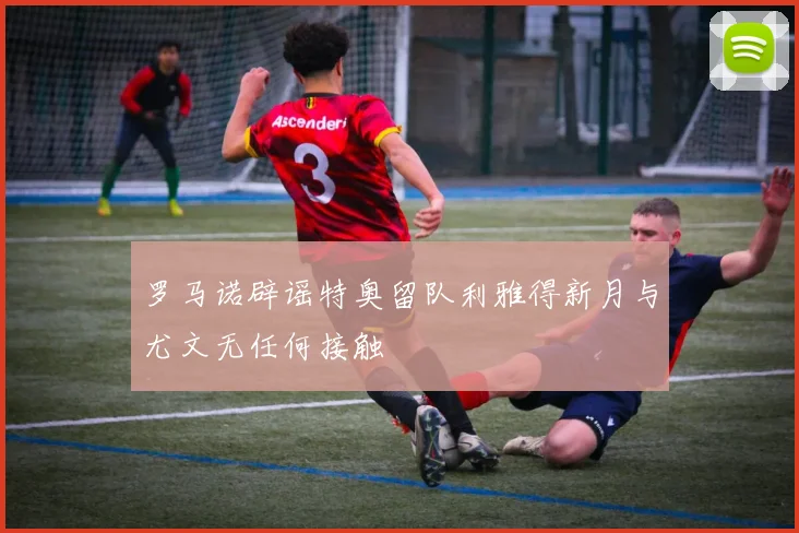 罗马诺辟谣特奥留队利雅得新月与尤文无任何接触
