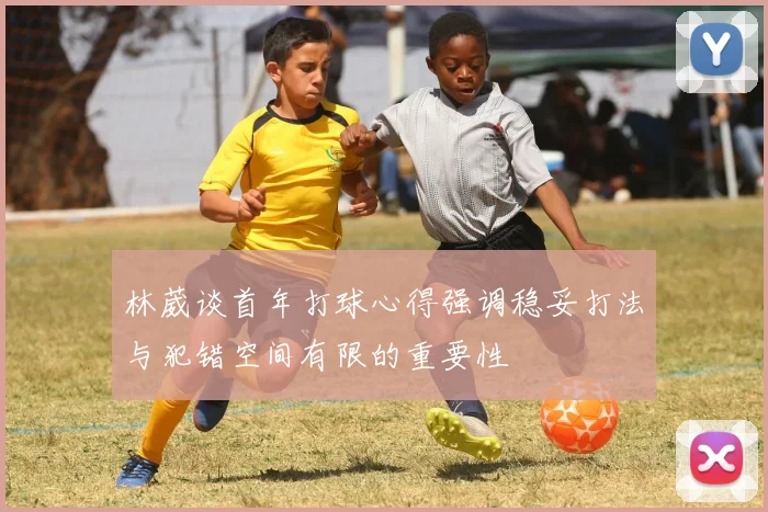 林葳谈首年打球心得强调稳妥打法与犯错空间有限的重要性