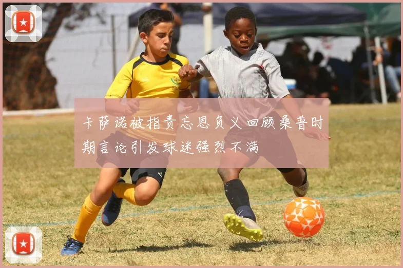 卡萨诺被指责忘恩负义回顾桑普时期言论引发球迷强烈不满