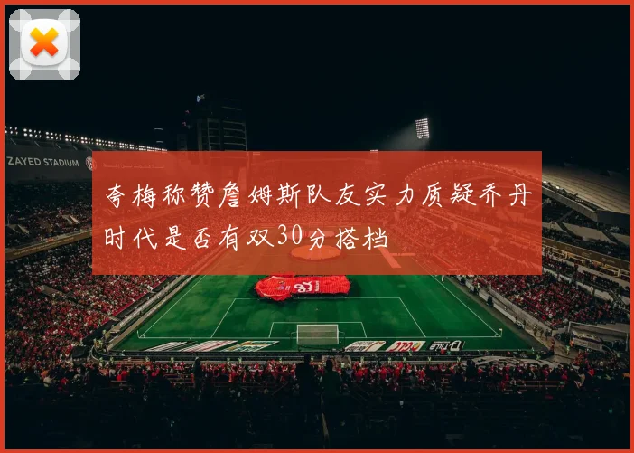 夸梅称赞詹姆斯队友实力质疑乔丹时代是否有双30分搭档