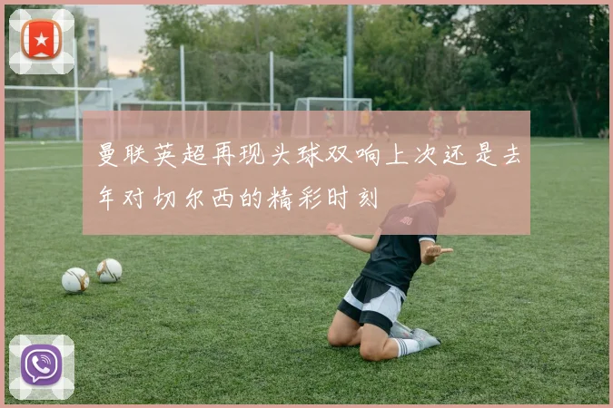 曼联英超再现头球双响上次还是去年对切尔西的精彩时刻