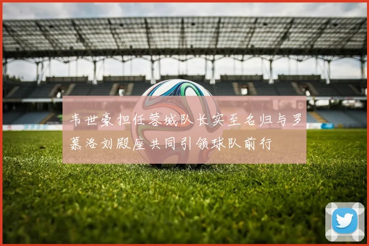 韦世豪担任蓉城队长实至名归与罗慕洛刘殿座共同引领球队前行