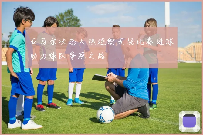 亚马尔状态火热连续五场比赛进球助力球队争冠之路