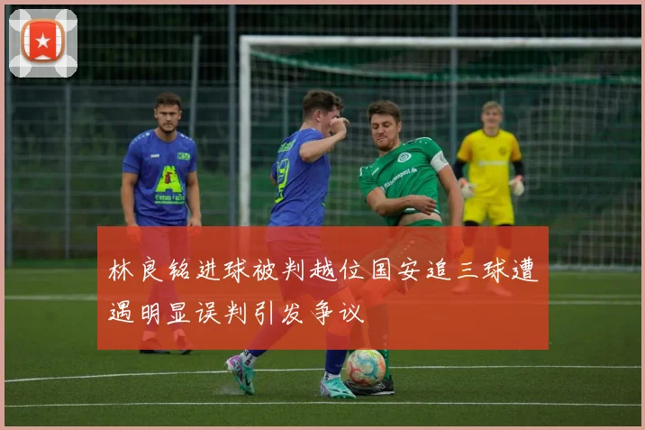 林良铭进球被判越位国安追三球遭遇明显误判引发争议