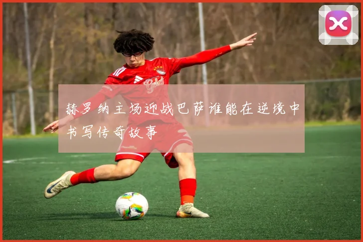赫罗纳主场迎战巴萨谁能在逆境中书写传奇故事