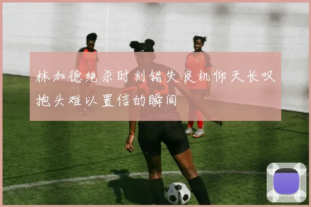 林加德绝杀时刻错失良机仰天长叹抱头难以置信的瞬间