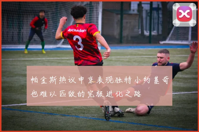 帕金斯热议申京表现独特小约基奇也难以匹敌的究极进化之路