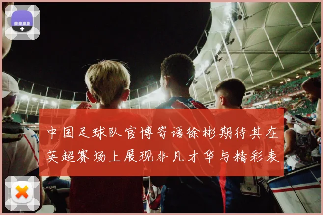 中国足球队官博寄语徐彬期待其在英超赛场上展现非凡才华与精彩表现