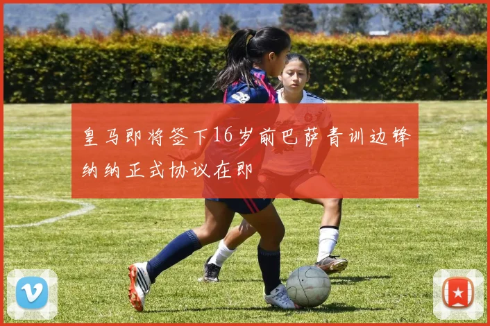 皇马即将签下16岁前巴萨青训边锋纳纳正式协议在即