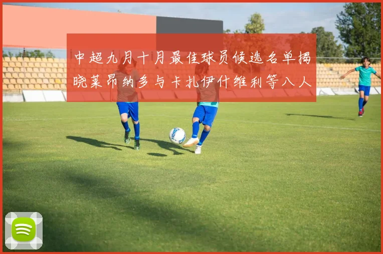 中超九月十月最佳球员候选名单揭晓莱昂纳多与卡扎伊什维利等八人入围