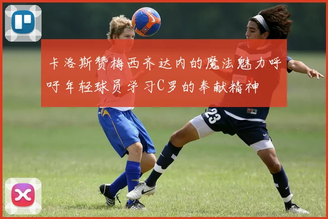 卡洛斯赞梅西齐达内的魔法魅力呼吁年轻球员学习C罗的奉献精神