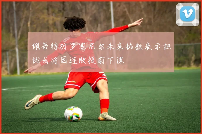 佩蒂特对罗塞尼尔未来执教表示担忧或将因连败提前下课