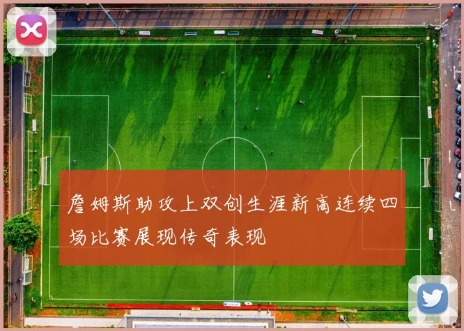 詹姆斯助攻上双创生涯新高连续四场比赛展现传奇表现