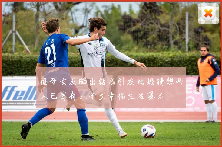 福登女友晒出钻戒引发结婚猜想两人已育有三子女幸福生活曝光