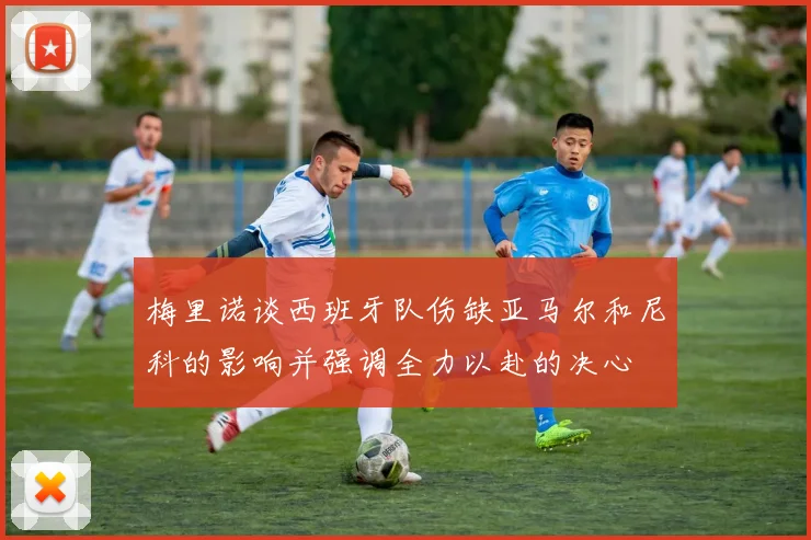 梅里诺谈西班牙队伤缺亚马尔和尼科的影响并强调全力以赴的决心