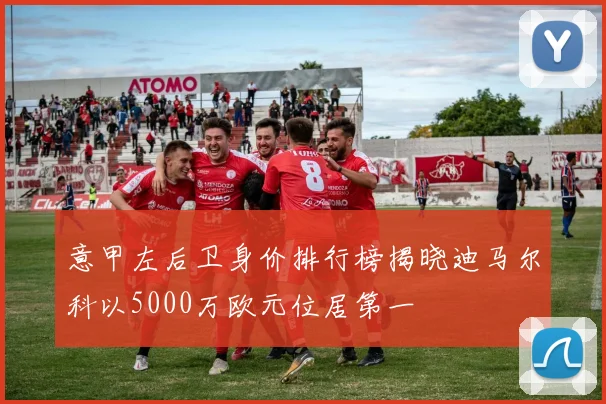 意甲左后卫身价排行榜揭晓迪马尔科以5000万欧元位居第一